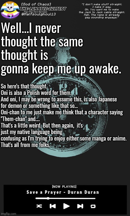 Think about it carefully. And hey, I'm a native Polish speaker so...Also, correction. I meant to write they not them. Whoops. | Well...I never thought the same thought is gonna keep me up awake. So here's that thought.

Oni is also a Polish word for them.
And oni, I may be wrong to assume this, is also Japanese for demon or something like that so...

Oni-chan to me just make me think that a character saying "Them-chan" and....
That's a little weird. But then again,  it's just my native language being confusing as I'm trying to enjoy either some manga or anime.
That's all from me folks. | image tagged in the-lunatic-cultist's long template | made w/ Imgflip meme maker