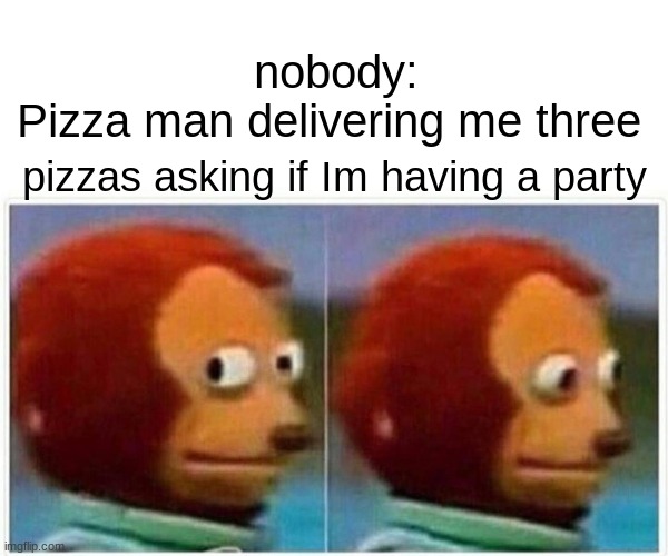 Monkey Puppet Meme | nobody:

Pizza man delivering me three; pizzas asking if Im having a party | image tagged in memes,monkey puppet | made w/ Imgflip meme maker