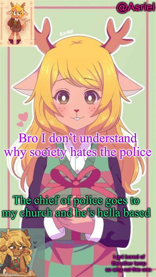 . | Bro I don’t understand why society hates the police; The chief of police goes to my church and he’s hella based | image tagged in asriel's noelle temp because why not | made w/ Imgflip meme maker