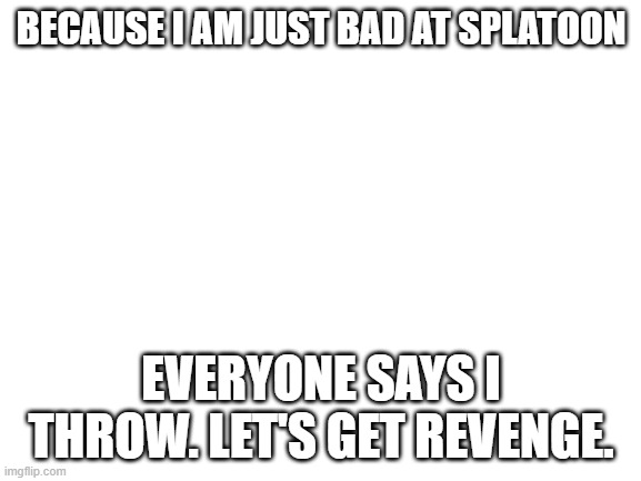 Blank White Template | BECAUSE I AM JUST BAD AT SPLATOON; EVERYONE SAYS I THROW. LET'S GET REVENGE. | image tagged in blank white template | made w/ Imgflip meme maker