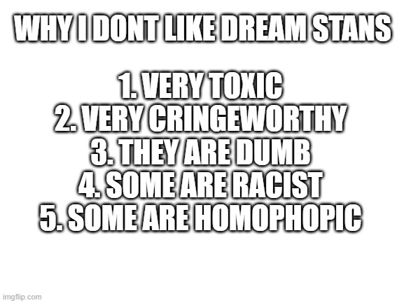 Blank White Template | WHY I DONT LIKE DREAM STANS; 1. VERY TOXIC
2. VERY CRINGEWORTHY
3. THEY ARE DUMB
4. SOME ARE RACIST
5. SOME ARE HOMOPHOPIC | image tagged in blank white template | made w/ Imgflip meme maker