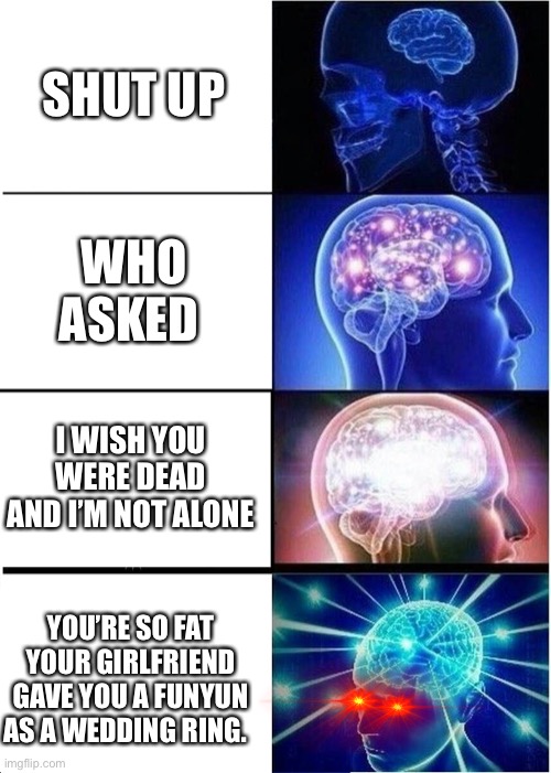 Mememes arare cocool dodont yoyou ththink?? | SHUT UP; WHO ASKED; I WISH YOU WERE DEAD AND I’M NOT ALONE; YOU’RE SO FAT YOUR GIRLFRIEND GAVE YOU A FUNYUN AS A WEDDING RING. | image tagged in memes,expanding brain | made w/ Imgflip meme maker