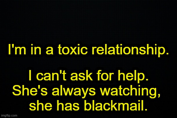 it's me jonnieh deep. plz help. | I'm in a toxic relationship. I can't ask for help.
She's always watching, 
she has blackmail. | image tagged in the black | made w/ Imgflip meme maker