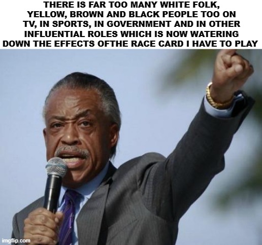 Sharpton The Racist. | THERE IS FAR TOO MANY WHITE FOLK, YELLOW, BROWN AND BLACK PEOPLE TOO ON TV, IN SPORTS, IN GOVERNMENT AND IN OTHER INFLUENTIAL ROLES WHICH IS NOW WATERING DOWN THE EFFECTS OFTHE RACE CARD I HAVE TO PLAY | image tagged in sharpton | made w/ Imgflip meme maker