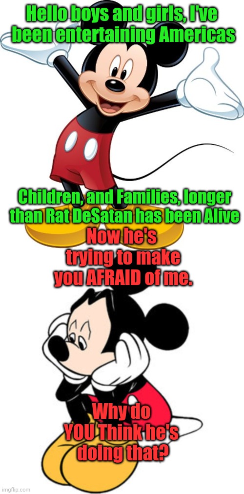 Hello boys and girls, I've  been entertaining Americas; Children, and Families, longer than Rat DeSatan has been Alive; Now he's  trying to make you AFRAID of me. Why do YOU Think he's  doing that? | image tagged in mickey mouse,sad mickey mouse | made w/ Imgflip meme maker