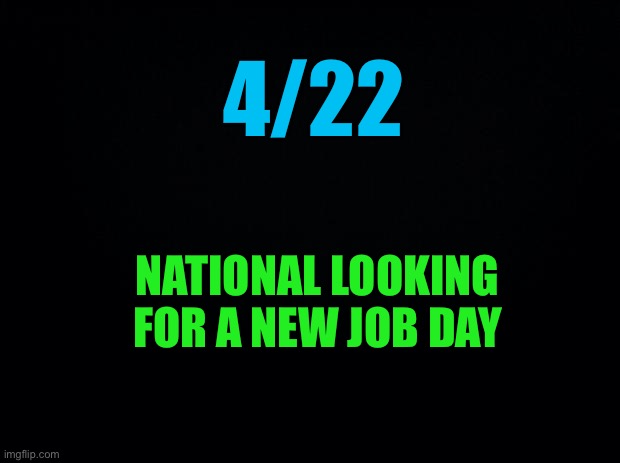 Black background | 4/22 NATIONAL LOOKING FOR A NEW JOB DAY | image tagged in black background | made w/ Imgflip meme maker
