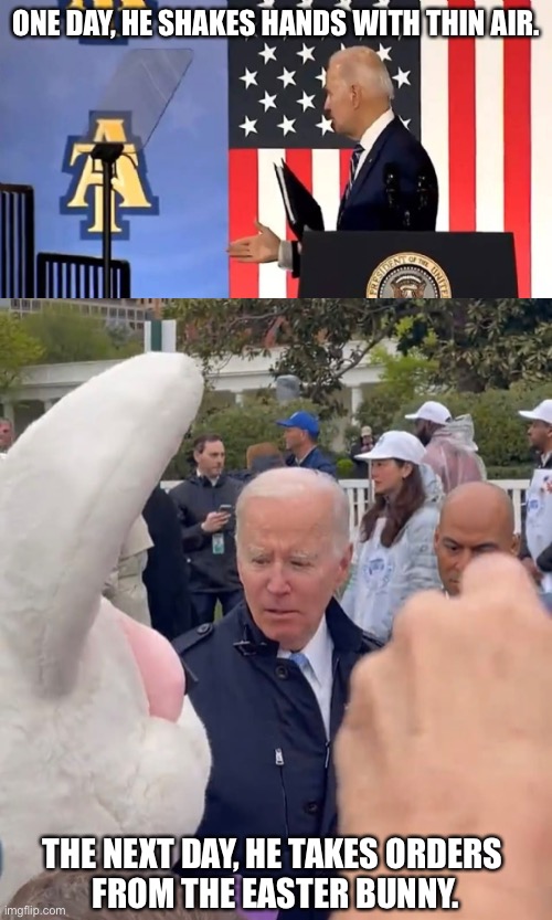 Someone must put a stop to this madness. | ONE DAY, HE SHAKES HANDS WITH THIN AIR. THE NEXT DAY, HE TAKES ORDERS 
FROM THE EASTER BUNNY. | image tagged in joe biden,creepy joe biden,biden,democrat party,madness,easter bunny | made w/ Imgflip meme maker