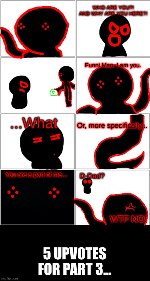 The Origin of Corrupt: Part II | WHO ARE YOU?! AND WHY ARE YOU HERE?! Funni Man. I am you. ...What; Or, more specifically... You are a part of me... D-Dad? WTF NO! 5 UPVOTES FOR PART 3... | image tagged in blank comic panel 2x4 | made w/ Imgflip meme maker
