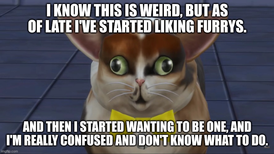 I KNOW THIS IS WEIRD, BUT AS OF LATE I'VE STARTED LIKING FURRYS. AND THEN I STARTED WANTING TO BE ONE, AND I'M REALLY CONFUSED AND DON'T KNOW WHAT TO DO. | made w/ Imgflip meme maker