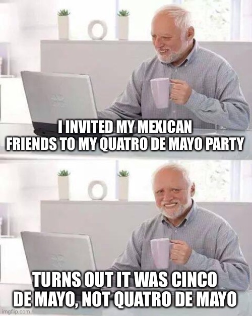 Hide the Pain Harold | I INVITED MY MEXICAN FRIENDS TO MY QUATRO DE MAYO PARTY; TURNS OUT IT WAS CINCO DE MAYO, NOT QUATRO DE MAYO | image tagged in memes,hide the pain harold | made w/ Imgflip meme maker