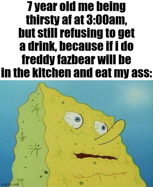 Very scary | 7 year old me being thirsty af at 3:00am, but still refusing to get a drink, because if i do freddy fazbear will be in the kitchen and eat my ass: | image tagged in thirsty spongebob | made w/ Imgflip meme maker