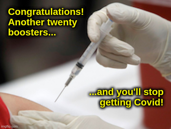 More! More! More! |  Congratulations!
Another twenty
boosters... ...and you'll stop
getting Covid! | image tagged in liberals,democrats,progressives,vaccination,covid,booster | made w/ Imgflip meme maker