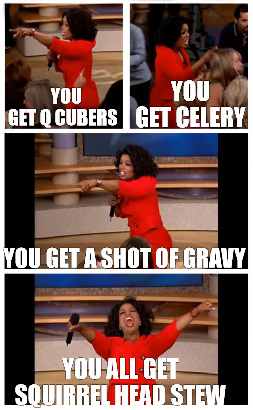 we all win | YOU GET CELERY; YOU GET Q CUBERS; YOU GET A SHOT OF GRAVY; YOU ALL GET  SQUIRREL HEAD STEW | image tagged in memes,oprah you get a car everybody gets a car | made w/ Imgflip meme maker