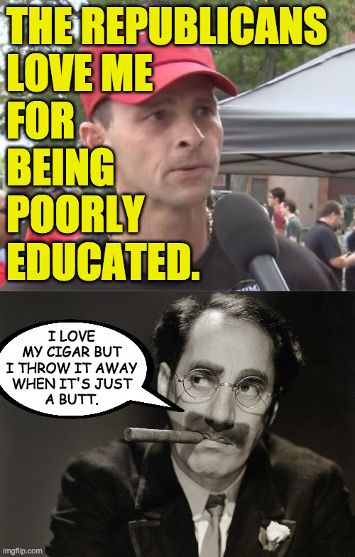 Now you say something. | THE REPUBLICANS
LOVE ME
FOR
BEING
POORLY
EDUCATED. I LOVE
MY CIGAR BUT
I THROW IT AWAY
WHEN IT'S JUST
A BUTT. | image tagged in trump supporter,thoughtful groucho,memes,poorly educated,republican love | made w/ Imgflip meme maker