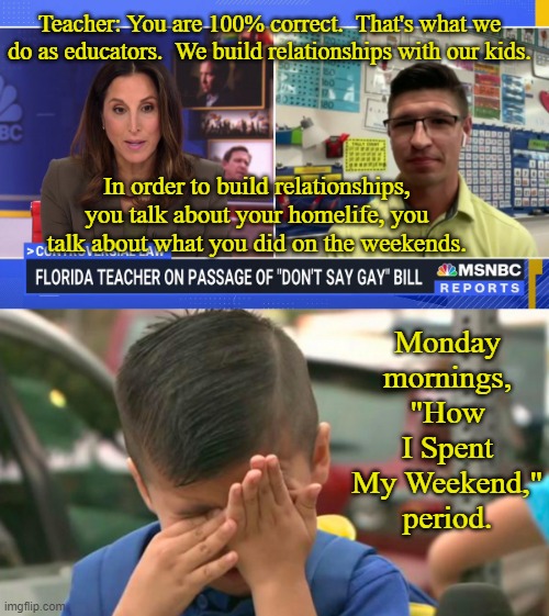 Show-and-Tell | Teacher: You are 100% correct.  That's what we do as educators.  We build relationships with our kids. In order to build relationships, you talk about your homelife, you talk about what you did on the weekends. Monday mornings, "How I Spent My Weekend," period. | image tagged in florida,gay,teacher,msnbc,controversial,law | made w/ Imgflip meme maker