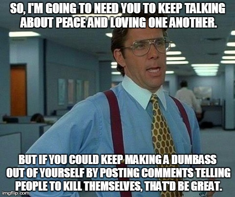 COLing | SO, I'M GOING TO NEED YOU TO KEEP TALKING ABOUT PEACE AND LOVING ONE ANOTHER. BUT IF YOU COULD KEEP MAKING A DUMBASS OUT OF YOURSELF BY POST | image tagged in memes,that would be great | made w/ Imgflip meme maker