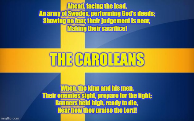 Sabaton's "The Carolean's Prayer" References Go Brrrrrr | Ahead, facing the lead,
An army of Swedes, performing God's deeds;
Showing no fear, their judgement is near, 
Making their sacrifice! THE CAROLEANS; When, the king and his men,
Their enemies sight, prepare for the fight;
Banners held high, ready to die, 
Hear how they praise the Lord! | image tagged in simothefinlandized,sabaton,the carolean's prayer,poetry,memes | made w/ Imgflip meme maker