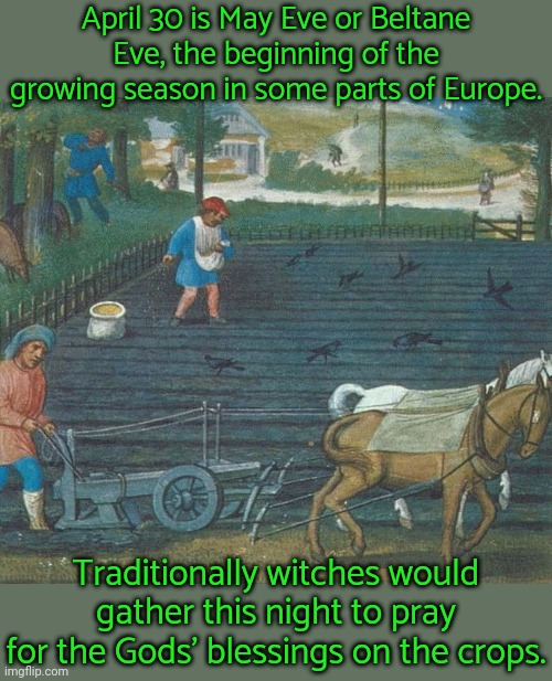 Christians call it Walpurgisnacht. | April 30 is May Eve or Beltane Eve, the beginning of the growing season in some parts of Europe. Traditionally witches would gather this night to pray for the Gods' blessings on the crops. | image tagged in agriculture,pagan,holiday,organic,farming,historical meme | made w/ Imgflip meme maker