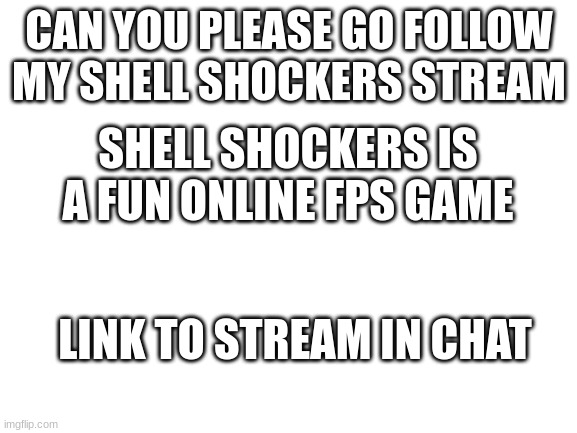 This is link to game:   https://s3.amazonaws.com/crazygames-unblocked/game/shellshockersio | CAN YOU PLEASE GO FOLLOW MY SHELL SHOCKERS STREAM; SHELL SHOCKERS IS A FUN ONLINE FPS GAME; LINK TO STREAM IN CHAT | image tagged in blank white template | made w/ Imgflip meme maker