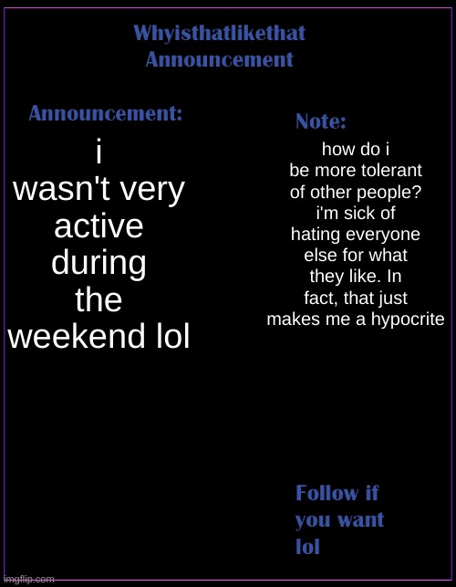hi | i wasn't very active during the weekend lol; how do i be more tolerant of other people? i'm sick of hating everyone else for what they like. In fact, that just makes me a hypocrite | image tagged in whyisthatlikethat announcement template | made w/ Imgflip meme maker