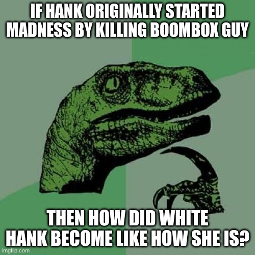 im so confused about White Hank... help? |  IF HANK ORIGINALLY STARTED MADNESS BY KILLING BOOMBOX GUY; THEN HOW DID WHITE HANK BECOME LIKE HOW SHE IS? | image tagged in memes,philosoraptor | made w/ Imgflip meme maker