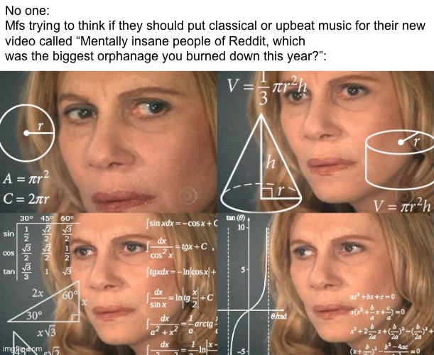 These Askreddit videos be like | No one:
Mfs trying to think if they should put classical or upbeat music for their new video called “Mentally insane people of Reddit, which was the biggest orphanage you burned down this year?”: | image tagged in calculating meme | made w/ Imgflip meme maker