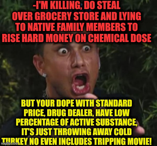 -Where full service? |  -I'M KILLING, DO STEAL OVER GROCERY STORE AND LYING TO NATIVE FAMILY MEMBERS TO RISE HARD MONEY ON CHEMICAL DOSE; BUT YOUR DOPE WITH STANDARD PRICE, DRUG DEALER, HAVE LOW PERCENTAGE OF ACTIVE SUBSTANCE, IT'S JUST THROWING AWAY COLD TURKEY NO EVEN INCLUDES TRIPPING MOVIE! | image tagged in memes,dj pauly d,heroin,don't do drugs,sketchy drug dealer,police chasing guy | made w/ Imgflip meme maker