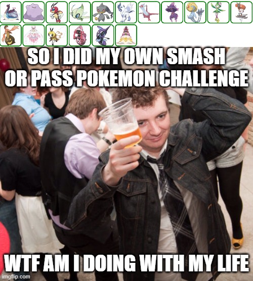 The top of the image shows the Pokemon I smashed... | SO I DID MY OWN SMASH OR PASS POKEMON CHALLENGE; WTF AM I DOING WITH MY LIFE | image tagged in what am i doing,smash,pass | made w/ Imgflip meme maker