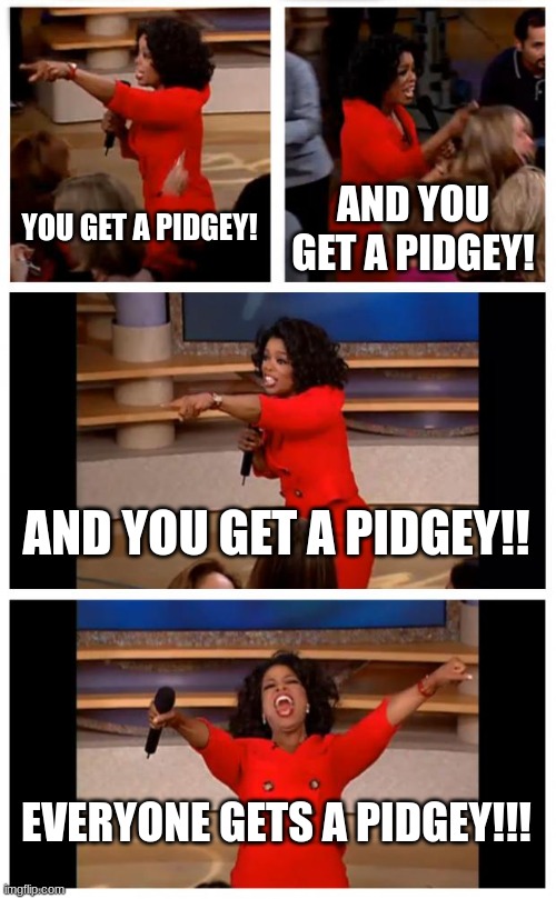 Oprah You Get A Car Everybody Gets A Car Meme | YOU GET A PIDGEY! AND YOU GET A PIDGEY! AND YOU GET A PIDGEY!! EVERYONE GETS A PIDGEY!!! | image tagged in memes,oprah you get a car everybody gets a car | made w/ Imgflip meme maker