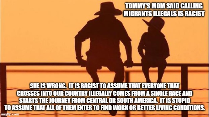 Cowboy wisdom, illegal is the correct term | TOMMY'S MOM SAID CALLING MIGRANTS ILLEGALS IS RACIST; SHE IS WRONG.  IT IS RACIST TO ASSUME THAT EVERYONE THAT CROSSES INTO OUR COUNTRY ILLEGALLY COMES FROM A SINGLE RACE AND STARTS THE JOURNEY FROM CENTRAL OR SOUTH AMERICA.  IT IS STUPID TO ASSUME THAT ALL OF THEM ENTER TO FIND WORK OR BETTER LIVING CONDITIONS. | image tagged in cowboy father and son,cowboy wisdom,illegal immigration,secure the border,control access,protect the public | made w/ Imgflip meme maker