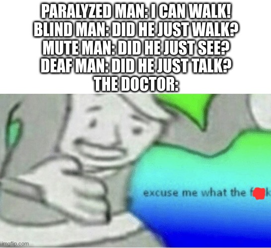 If this is a repost, sorry | PARALYZED MAN: I CAN WALK!
BLIND MAN: DID HE JUST WALK?
MUTE MAN: DID HE JUST SEE?
DEAF MAN: DID HE JUST TALK?
THE DOCTOR: | image tagged in memes,excuse me wtf blank template,doctor,funny | made w/ Imgflip meme maker