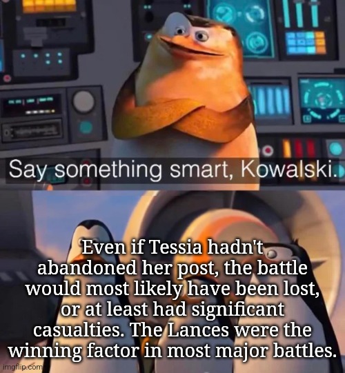 Say something smart Kowalski | Even if Tessia hadn't abandoned her post, the battle would most likely have been lost, or at least had significant casualties. The Lances were the winning factor in most major battles. | image tagged in say something smart kowalski | made w/ Imgflip meme maker