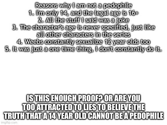 Read it all. | Reasons why I am not a pedophile
1. I'm only 14, and the legal age is 16+
2. All the stuff I said was a joke
3. The character's age is never specified, just like all other characters in the series
4. Weebs constantly sexualize 12 year olds too
5. It was just a one time thing, I don't constantly do it. IS THIS ENOUGH PROOF? OR ARE YOU TOO ATTRACTED TO LIES TO BELIEVE THE TRUTH THAT A 14 YEAR OLD CANNOT BE A PEDOPHILE | image tagged in blank white template | made w/ Imgflip meme maker