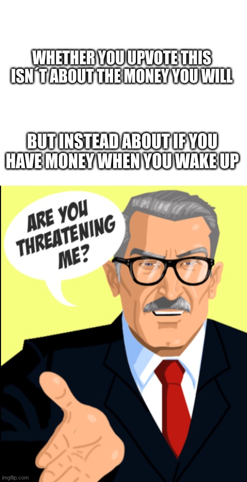 why yes yes I am | WHETHER YOU UPVOTE THIS ISN´T ABOUT THE MONEY YOU WILL; BUT INSTEAD ABOUT IF YOU HAVE MONEY WHEN YOU WAKE UP | image tagged in blank white template,are you threatening me | made w/ Imgflip meme maker