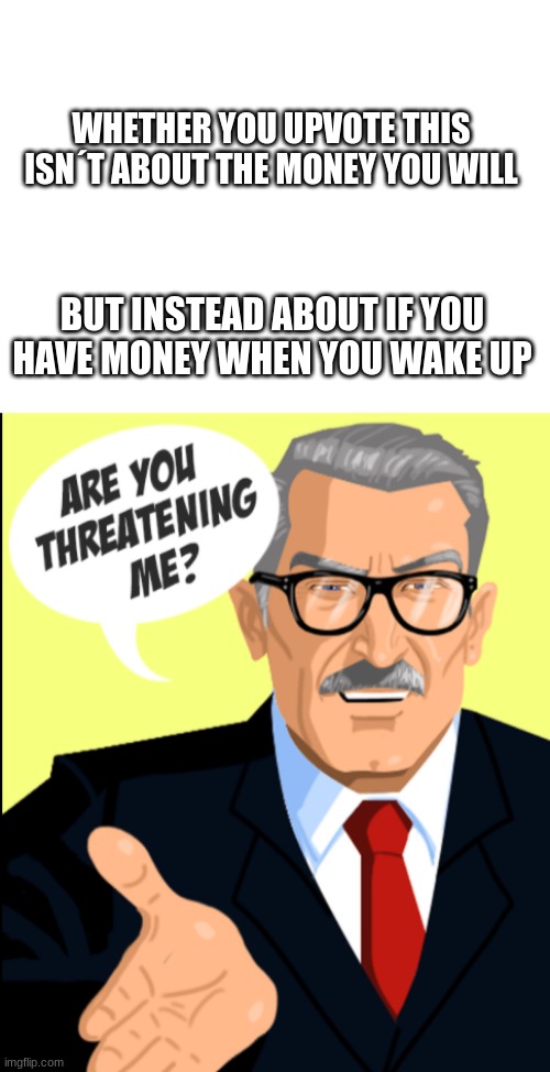 why yes yes I am | WHETHER YOU UPVOTE THIS ISN´T ABOUT THE MONEY YOU WILL; BUT INSTEAD ABOUT IF YOU HAVE MONEY WHEN YOU WAKE UP | image tagged in blank white template,are you threatening me | made w/ Imgflip meme maker