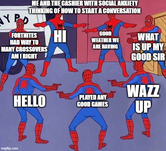 true story | ME AND THE CASHIER WITH SOCIAL ANXIETY THINKING OF HOW TO START A CONVERSATION; FORTNITES HAD WAY TO MANY CROSSOVERS AM I RIGHT; GOOD WEATHER WE ARE HAVING; HI; WHAT IS UP MY GOOD SIR; WAZZ UP; PLAYED ANY GOOD GAMES; HELLO | image tagged in same spider man 7 | made w/ Imgflip meme maker