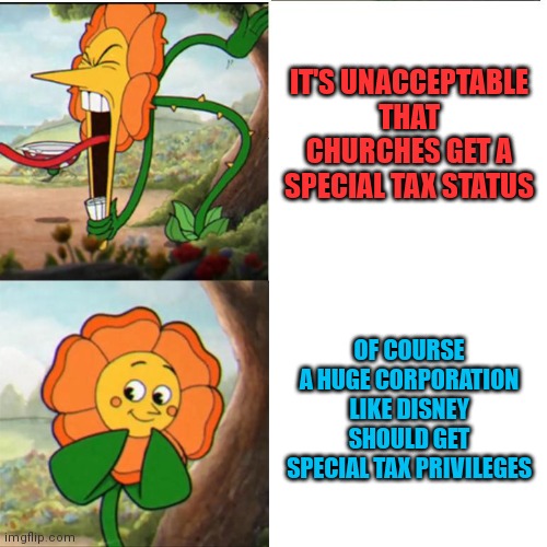 Cuphead Flower | IT'S UNACCEPTABLE THAT CHURCHES GET A SPECIAL TAX STATUS; OF COURSE A HUGE CORPORATION LIKE DISNEY SHOULD GET SPECIAL TAX PRIVILEGES | image tagged in cuphead flower | made w/ Imgflip meme maker