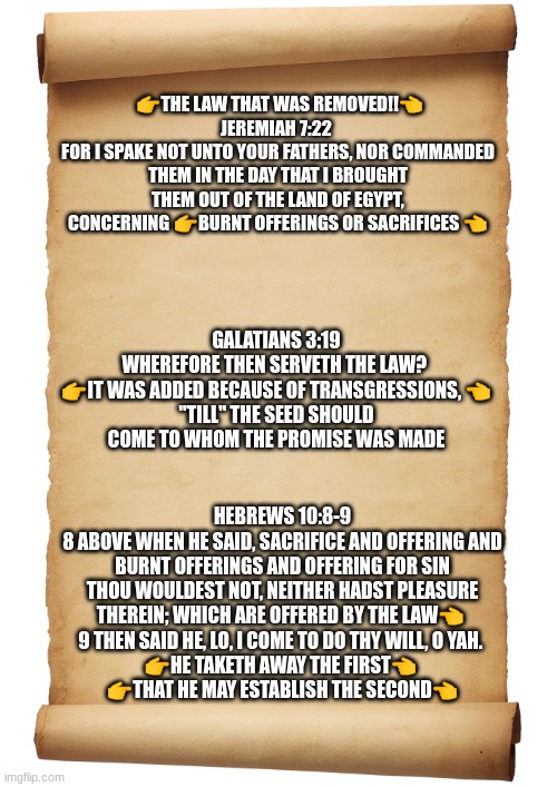 The Law That Was Removed!! | 👉THE LAW THAT WAS REMOVED!!👈
JEREMIAH 7:22 
FOR I SPAKE NOT UNTO YOUR FATHERS, NOR COMMANDED THEM IN THE DAY THAT I BROUGHT THEM OUT OF THE LAND OF EGYPT, CONCERNING 👉BURNT OFFERINGS OR SACRIFICES 👈; GALATIANS 3:19
WHEREFORE THEN SERVETH THE LAW? 
👉IT WAS ADDED BECAUSE OF TRANSGRESSIONS, 👈
"TILL" THE SEED SHOULD COME TO WHOM THE PROMISE WAS MADE; HEBREWS 10:8-9
8 ABOVE WHEN HE SAID, SACRIFICE AND OFFERING AND BURNT OFFERINGS AND OFFERING FOR SIN THOU WOULDEST NOT, NEITHER HADST PLEASURE THEREIN; WHICH ARE OFFERED BY THE LAW👈 
9 THEN SAID HE, LO, I COME TO DO THY WILL, O YAH. 
👉HE TAKETH AWAY THE FIRST👈 
👉THAT HE MAY ESTABLISH THE SECOND👈 | image tagged in blank scroll | made w/ Imgflip meme maker