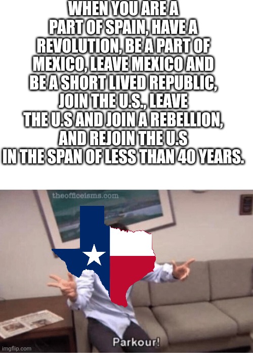 Texas history be like | WHEN YOU ARE A PART OF SPAIN, HAVE A REVOLUTION, BE A PART OF MEXICO, LEAVE MEXICO AND BE A SHORT LIVED REPUBLIC, JOIN THE U.S., LEAVE THE U.S AND JOIN A REBELLION, AND REJOIN THE U.S IN THE SPAN OF LESS THAN 40 YEARS. | image tagged in blank white template,parkour | made w/ Imgflip meme maker