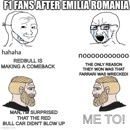 soyboys vs chads | F1 FANS AFTER EMILIA ROMANIA; REDBULL IS MAKING A COMEBACK; THE ONLY REASON THEY WON WAS THAT FARRARI WAS WRECKED! MAN, I'M SURPRISED THAT THE RED BULL CAR DIDN'T BLOW UP; ME TO! | image tagged in soyboys vs chads | made w/ Imgflip meme maker