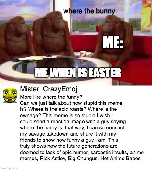 Unedited Screenshot. Crazy Man. | where the bunny; ME:; ME WHEN IS EASTER; Mister_CrazyEmoji; More like where the funny? Can we just talk about how stupid this meme is? Where is the epic roasts? Where is the ownage? This meme is so stupid I wish I could send a reaction image with a guy saying where the funny is, that way, I can screenshot my savage takedown and share it with my friends to show how funny a guy I am. This truly shows how the future generations are doomed to lack of epic humor, sarcastic insults, anime 
memes, Rick Astley, Big Chungus, Hot Anime Babes | image tagged in where monkey,memes,funny | made w/ Imgflip meme maker