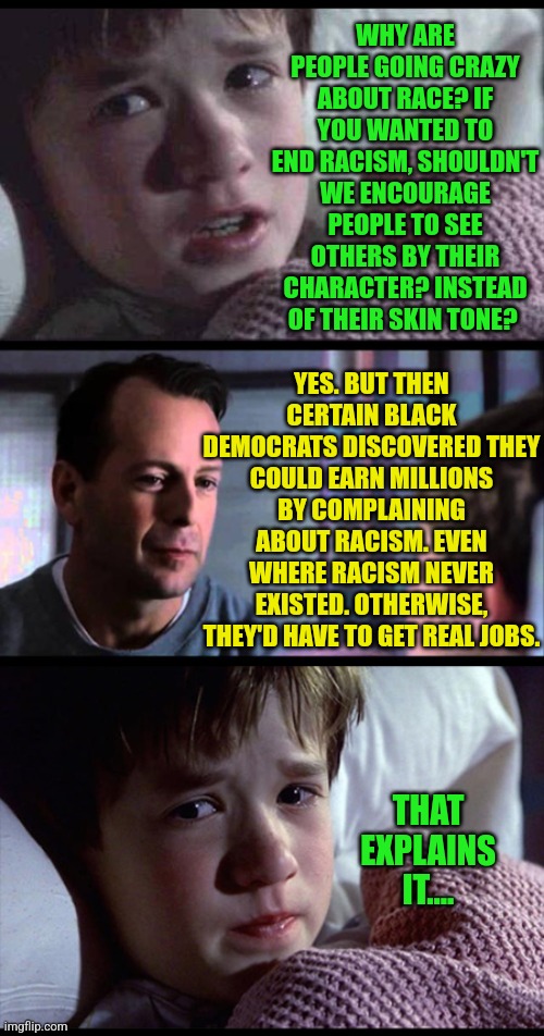There are 2 possibilities, either racism is everywhere....or it isn't and you are being manipulated... | WHY ARE PEOPLE GOING CRAZY ABOUT RACE? IF YOU WANTED TO END RACISM, SHOULDN'T WE ENCOURAGE PEOPLE TO SEE OTHERS BY THEIR CHARACTER? INSTEAD OF THEIR SKIN TONE? YES. BUT THEN CERTAIN BLACK DEMOCRATS DISCOVERED THEY COULD EARN MILLIONS BY COMPLAINING ABOUT RACISM. EVEN WHERE RACISM NEVER EXISTED. OTHERWISE, THEY'D HAVE TO GET REAL JOBS. THAT EXPLAINS IT.... | image tagged in no racism,racism,democrats,expectation vs reality,liberal logic,manipulation | made w/ Imgflip meme maker