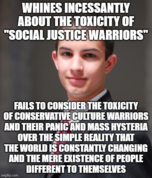 Toxic Hypocrisy | WHINES INCESSANTLY ABOUT THE TOXICITY OF "SOCIAL JUSTICE WARRIORS"; FAILS TO CONSIDER THE TOXICITY
OF CONSERVATIVE CULTURE WARRIORS
AND THEIR PANIC AND MASS HYSTERIA
OVER THE SIMPLE REALITY THAT
THE WORLD IS CONSTANTLY CHANGING
AND THE MERE EXISTENCE OF PEOPLE
DIFFERENT TO THEMSELVES | image tagged in college conservative,conservative hypocrisy,toxic,panic,hysteria,white nationalism | made w/ Imgflip meme maker