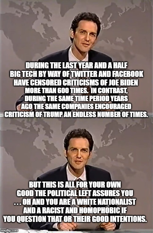 It's for your own good.  Really.  Would leftists LIE to you? | MORE THAN 600 TIMES.  IN CONTRAST, DURING THE SAME TIME PERIOD YEARS AGO THE SAME COMPANIES ENCOURAGED CRITICISM OF TRUMP AN ENDLESS NUMBER OF TIMES. DURING THE LAST YEAR AND A HALF BIG TECH BY WAY OF TWITTER AND FACEBOOK HAVE CENSORED CRITICISMS OF JOE BIDEN; BUT THIS IS ALL FOR YOUR OWN GOOD THE POLITICAL LEFT ASSURES YOU . . . OH AND YOU ARE A WHITE NATIONALIST AND A RACIST AND HOMOPHOBIC IF YOU QUESTION THAT OR THEIR GOOD INTENTIONS. | image tagged in weekend update with norm | made w/ Imgflip meme maker