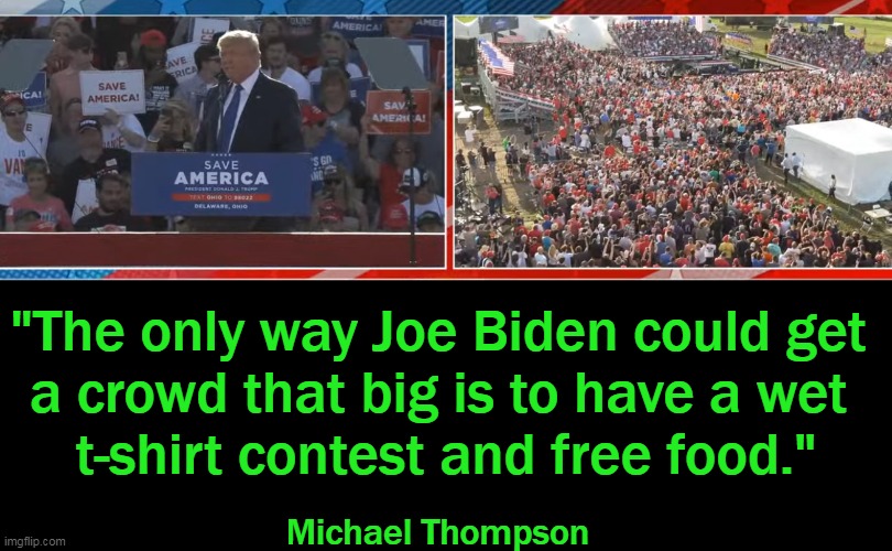 Maybe Joe Needs to Change His Strategy. . . | "The only way Joe Biden could get 
a crowd that big is to have a wet 
t-shirt contest and free food."; Michael Thompson | image tagged in politics,joe biden,donald trump,imgflip humor,lol,trump rally | made w/ Imgflip meme maker