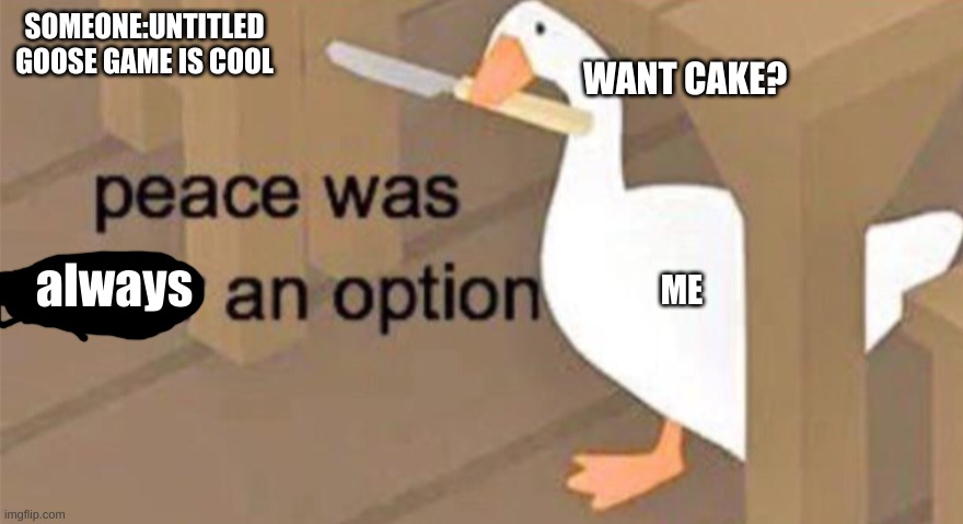 the other version of this meme ^-^ | SOMEONE:UNTITLED GOOSE GAME IS COOL; WANT CAKE? always; ME | image tagged in untitled goose peace was never an option,untitled goose pece was always an option | made w/ Imgflip meme maker