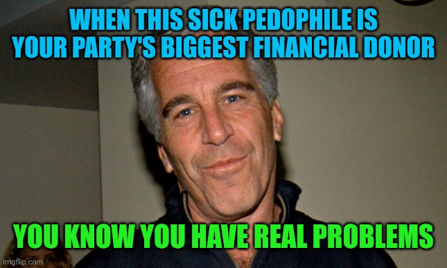 Won't even mention Harvey Weinstein, oops, just did. Why do so many pedophiles and groomers support Democrats? I wonder... | WHEN THIS SICK PEDOPHILE IS YOUR PARTY'S BIGGEST FINANCIAL DONOR; YOU KNOW YOU HAVE REAL PROBLEMS | image tagged in jeffrey epstein,pedophile,groomers | made w/ Imgflip meme maker