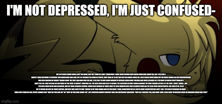 I'm just so confused | I'M NOT DEPRESSED, I'M JUST CONFUSED-; MY LIFE'S BEEN GOING GOOD, A BIT TOO GOOD, BUT THE THING IS I DON'T KNOW WHY. I HAVE GOOD FRIENDS AND LOVERS WHO CARE ABOUT ME, BUT I FEEL LIKE I HAVEN'T DONE ANYTHING TO DESERVE THIS MUCH CARE AND LOVE, OUT OF LITERALLY BILLIONS OF PEOPLE, WHY LOOK UP TO ME FOR HELP OR ADVICE WHEN ALL I DO IS MESS EVERYTHING UP? MY INNER DEMON CALLED SCHIZOPHRENIA HAS BEEN MAKING ME REGRET THINGS FROM THE PAST AND NOW HERE WE ARE. I FEEL LIKE I'M NOT GOOD ENOUGH TO DESERVE SUCH GREAT FRIENDS AND SUCH, BECAUSE ALL I'VE DONE IS SCREW EVERYTHING UP. I DON'T FEEL ALL THAT SPECIAL OR ANYTHING OF THE SORT, IT DOESN'T SURPRISE ME. I'VE BEEN USED AND LIED TO BEFORE, I'VE BEEN BULLIED AND TURNED AGAINST MY OWN FRIENDS AS WELL IN THE PAST...EVERY...SINGLE...DAY. I'VE BEEN CHEATED ON AND BETRAYED, HAD MY BACK STABBED SEVERAL COUNTLESS NUMBER OF TIMES AND I'VE BEEN MANIPULATED JUST AS MUCH TIMES AS I'VE BEEN USED AND BETRAYED. ONE SIDE OF ME TELLS ME TO NEVER BELIEVE OR TRUST ANYONE, ANOTHER SIDE SAYS TO TAKE THINGS IN MY OWN HANDS AND DO THE RIGHT THING, SOMETIMES WE ALL GOTTA MAKE SACRIFICES WE DON'T LIKE. I'VE BEEN STRESSING SO MANY TIMES FOR YEARS ON END. PEOPLE ALWAYS ASK "WHY DO YOU LOVE ME" OR "WHY DO YOU CARE ABOUT ME", BUT EVERYONE ALWAYS IGNORES THAT ONE IMPORTANT QUESTION: "WHY DO I DESERVE YOU, AND WHAT HAVE I EVER DONE TO DESERVE SUCH AN AMAZING FRIEND LIKE YOU?" | image tagged in brvr,vent | made w/ Imgflip meme maker