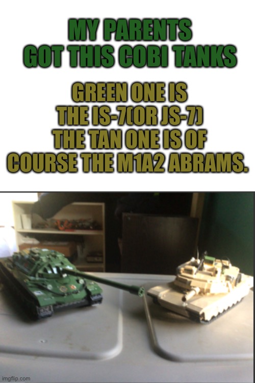 GREEN ONE IS THE IS-7(OR JS-7) THE TAN ONE IS OF COURSE THE M1A2 ABRAMS. MY PARENTS GOT THIS COBI TANKS | image tagged in blank white template,is-7 and m1a2 abrams conversation | made w/ Imgflip meme maker