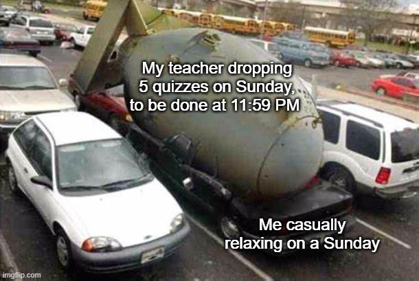 schoolwork moment: | My teacher dropping 5 quizzes on Sunday, to be done at 11:59 PM; Me casually relaxing on a Sunday | image tagged in nuke on car | made w/ Imgflip meme maker